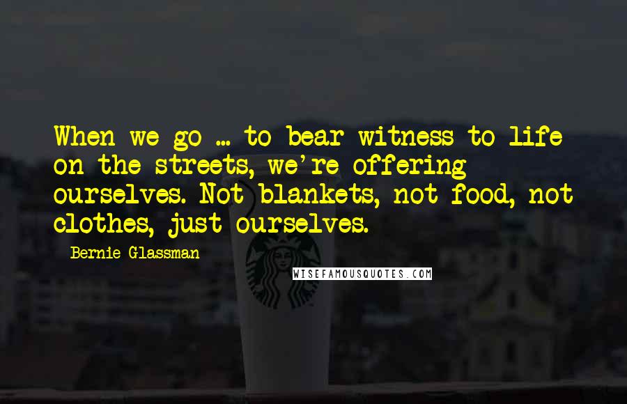 Bernie Glassman Quotes: When we go ... to bear witness to life on the streets, we're offering ourselves. Not blankets, not food, not clothes, just ourselves.