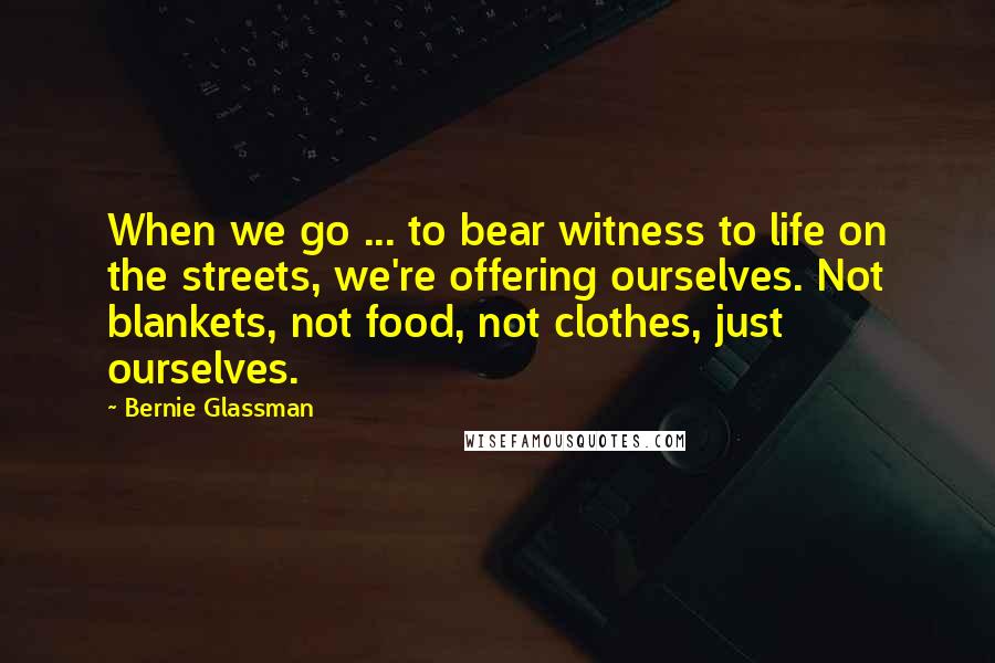 Bernie Glassman Quotes: When we go ... to bear witness to life on the streets, we're offering ourselves. Not blankets, not food, not clothes, just ourselves.