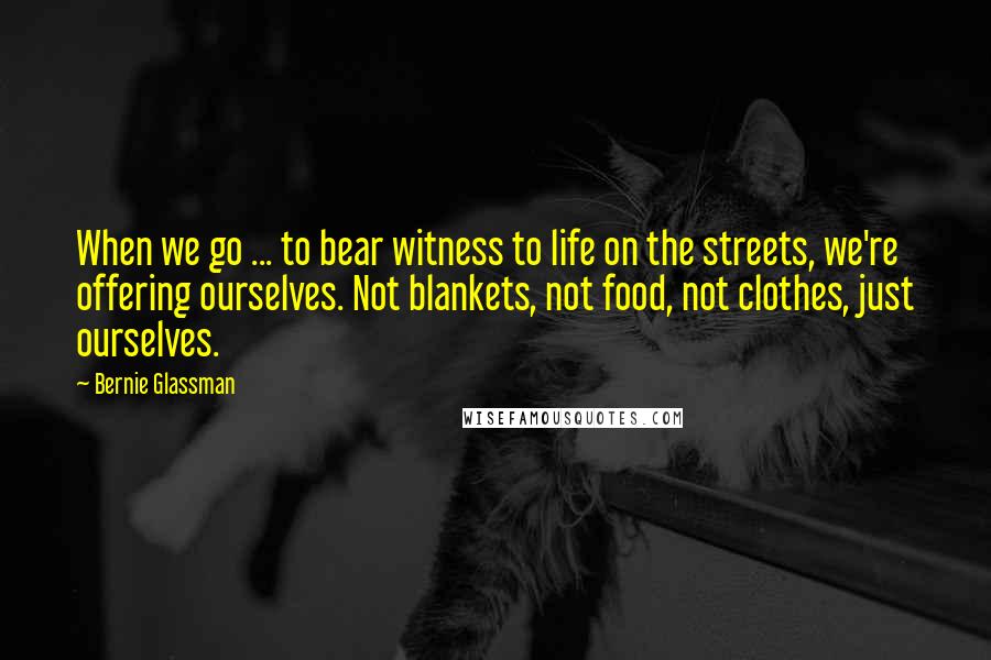 Bernie Glassman Quotes: When we go ... to bear witness to life on the streets, we're offering ourselves. Not blankets, not food, not clothes, just ourselves.