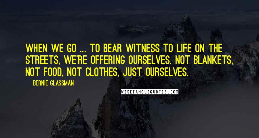 Bernie Glassman Quotes: When we go ... to bear witness to life on the streets, we're offering ourselves. Not blankets, not food, not clothes, just ourselves.