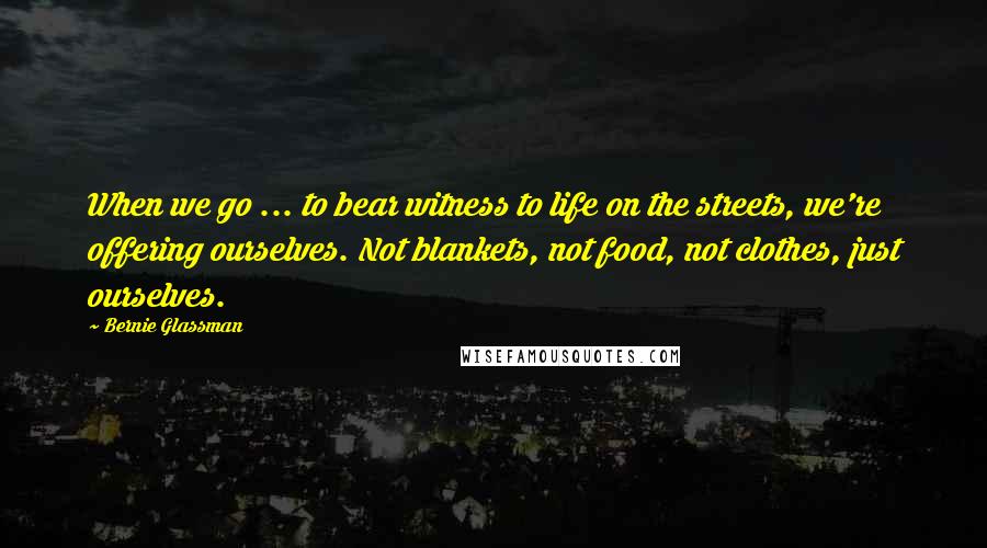 Bernie Glassman Quotes: When we go ... to bear witness to life on the streets, we're offering ourselves. Not blankets, not food, not clothes, just ourselves.