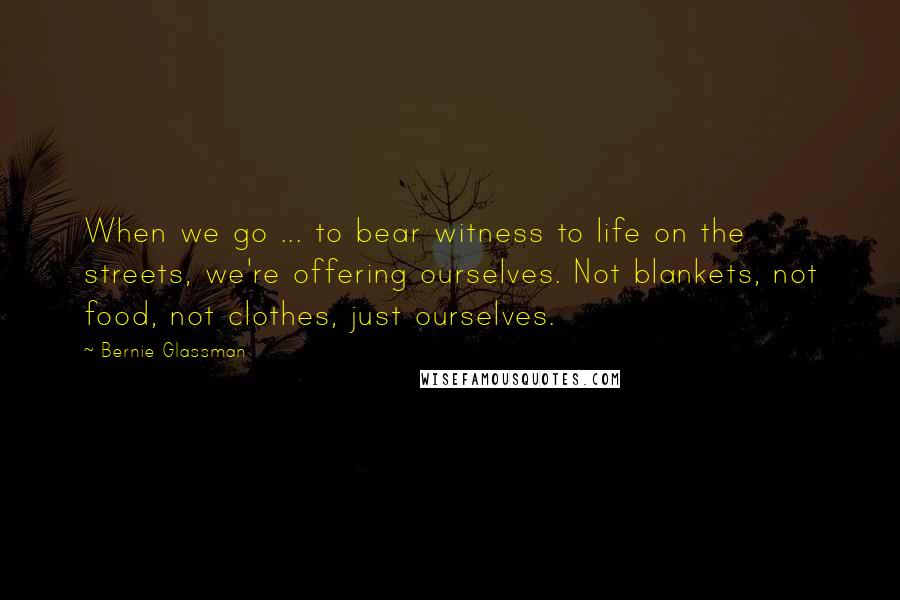 Bernie Glassman Quotes: When we go ... to bear witness to life on the streets, we're offering ourselves. Not blankets, not food, not clothes, just ourselves.