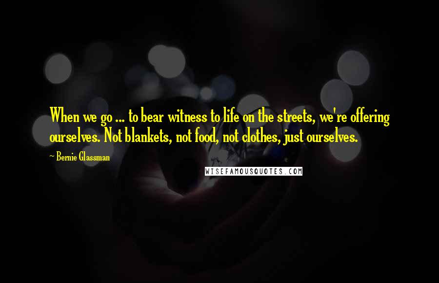 Bernie Glassman Quotes: When we go ... to bear witness to life on the streets, we're offering ourselves. Not blankets, not food, not clothes, just ourselves.