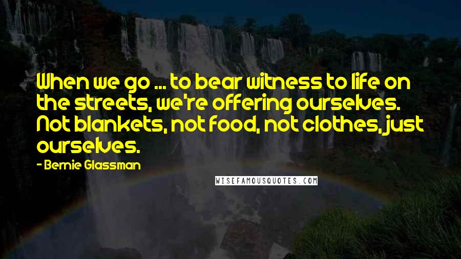 Bernie Glassman Quotes: When we go ... to bear witness to life on the streets, we're offering ourselves. Not blankets, not food, not clothes, just ourselves.
