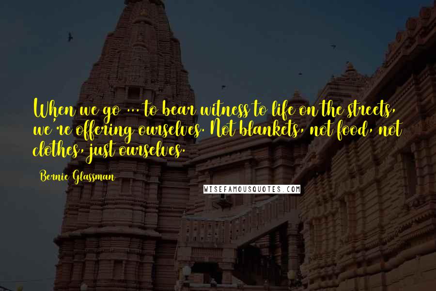 Bernie Glassman Quotes: When we go ... to bear witness to life on the streets, we're offering ourselves. Not blankets, not food, not clothes, just ourselves.