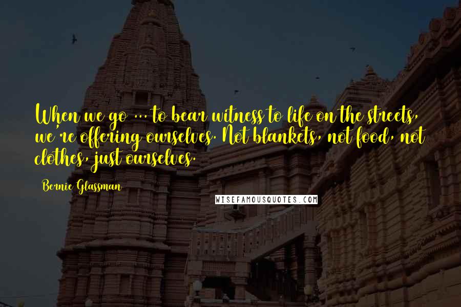 Bernie Glassman Quotes: When we go ... to bear witness to life on the streets, we're offering ourselves. Not blankets, not food, not clothes, just ourselves.