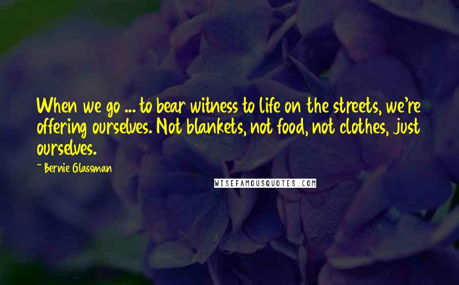 Bernie Glassman Quotes: When we go ... to bear witness to life on the streets, we're offering ourselves. Not blankets, not food, not clothes, just ourselves.