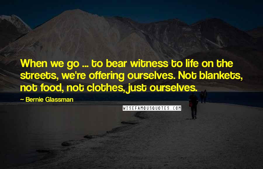 Bernie Glassman Quotes: When we go ... to bear witness to life on the streets, we're offering ourselves. Not blankets, not food, not clothes, just ourselves.