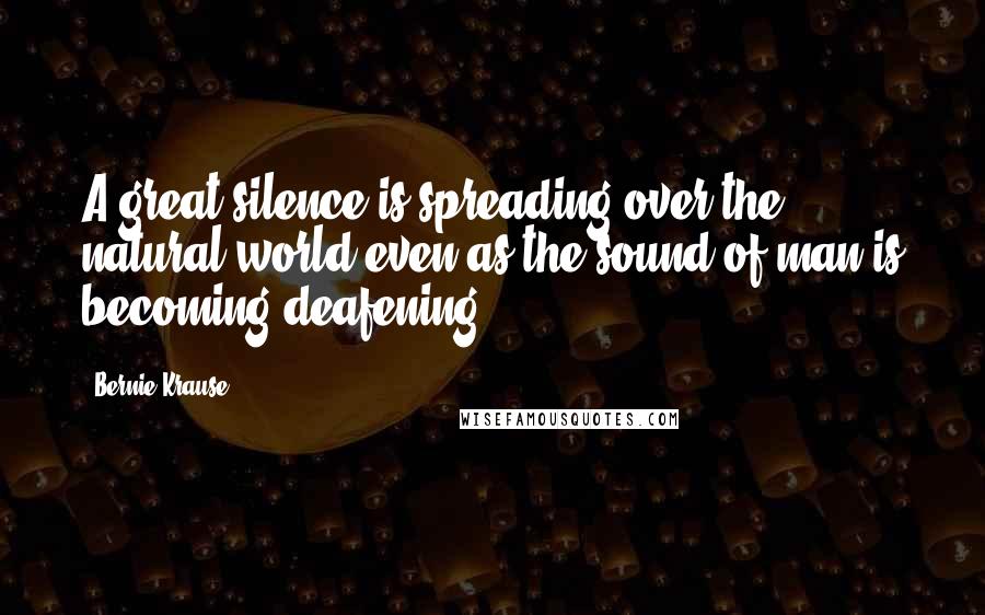 Bernie Krause Quotes: A great silence is spreading over the natural world even as the sound of man is becoming deafening,