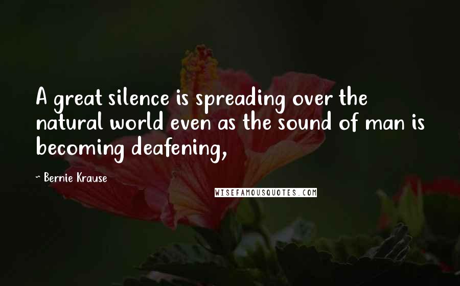 Bernie Krause Quotes: A great silence is spreading over the natural world even as the sound of man is becoming deafening,