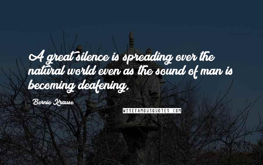 Bernie Krause Quotes: A great silence is spreading over the natural world even as the sound of man is becoming deafening,