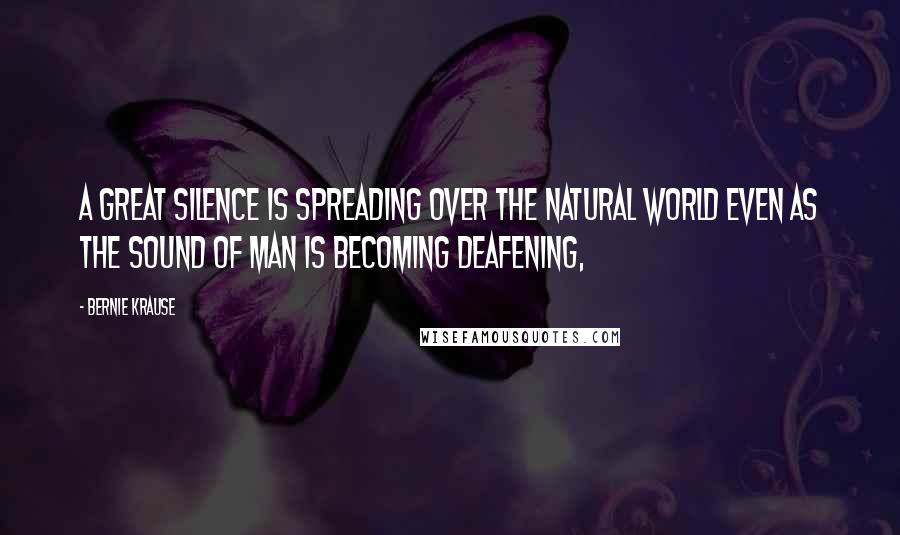 Bernie Krause Quotes: A great silence is spreading over the natural world even as the sound of man is becoming deafening,