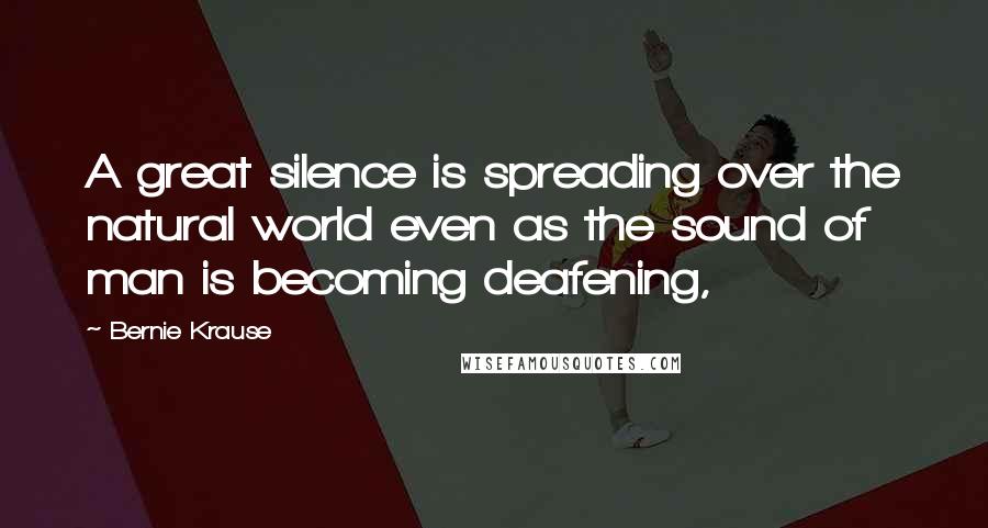 Bernie Krause Quotes: A great silence is spreading over the natural world even as the sound of man is becoming deafening,