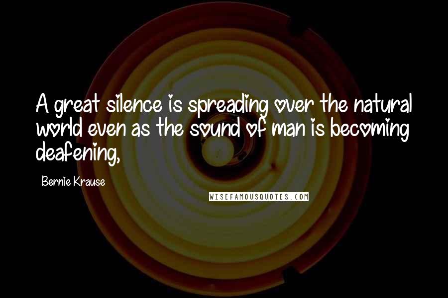 Bernie Krause Quotes: A great silence is spreading over the natural world even as the sound of man is becoming deafening,