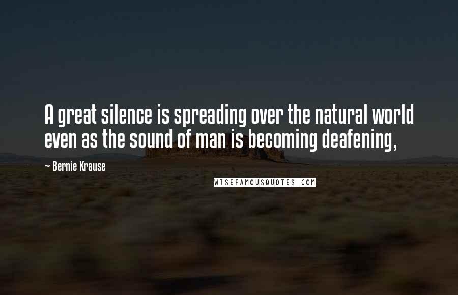 Bernie Krause Quotes: A great silence is spreading over the natural world even as the sound of man is becoming deafening,