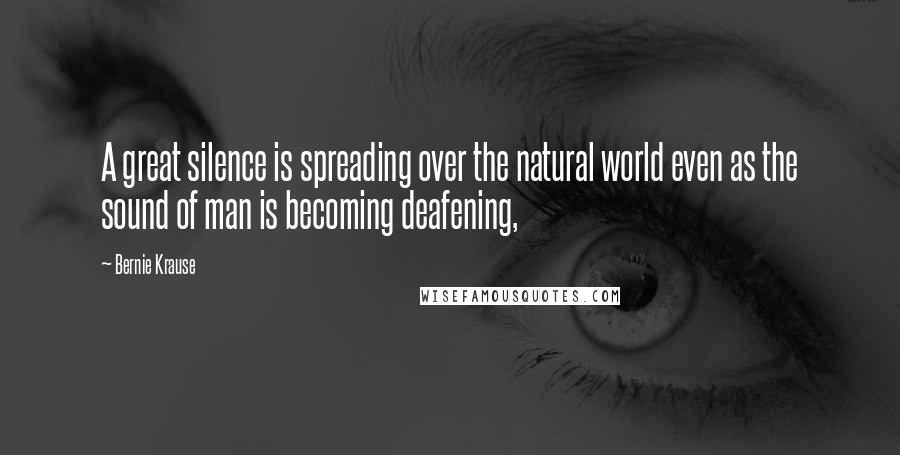 Bernie Krause Quotes: A great silence is spreading over the natural world even as the sound of man is becoming deafening,