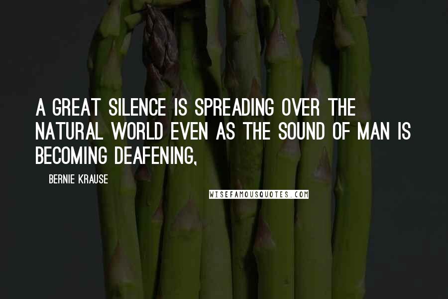 Bernie Krause Quotes: A great silence is spreading over the natural world even as the sound of man is becoming deafening,