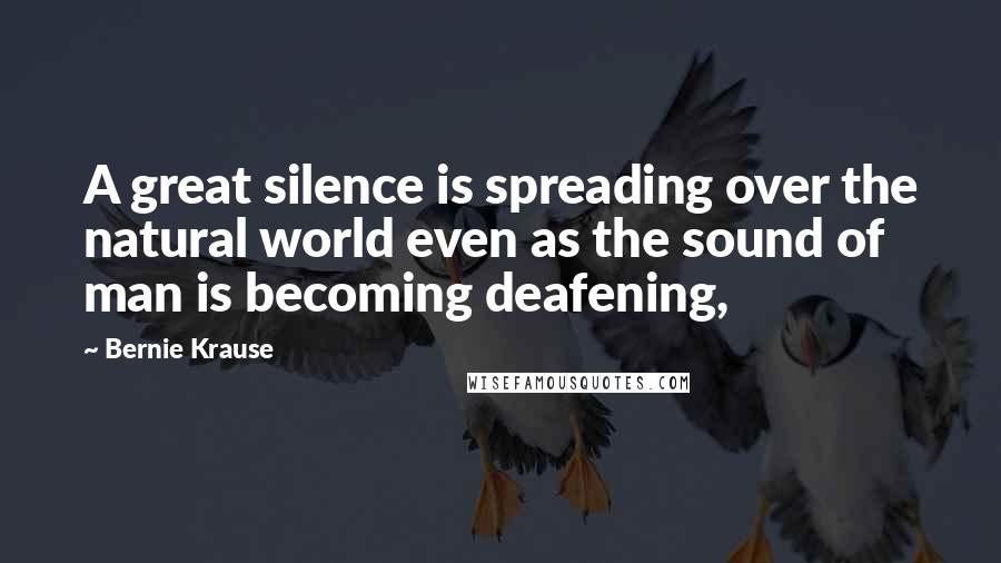 Bernie Krause Quotes: A great silence is spreading over the natural world even as the sound of man is becoming deafening,