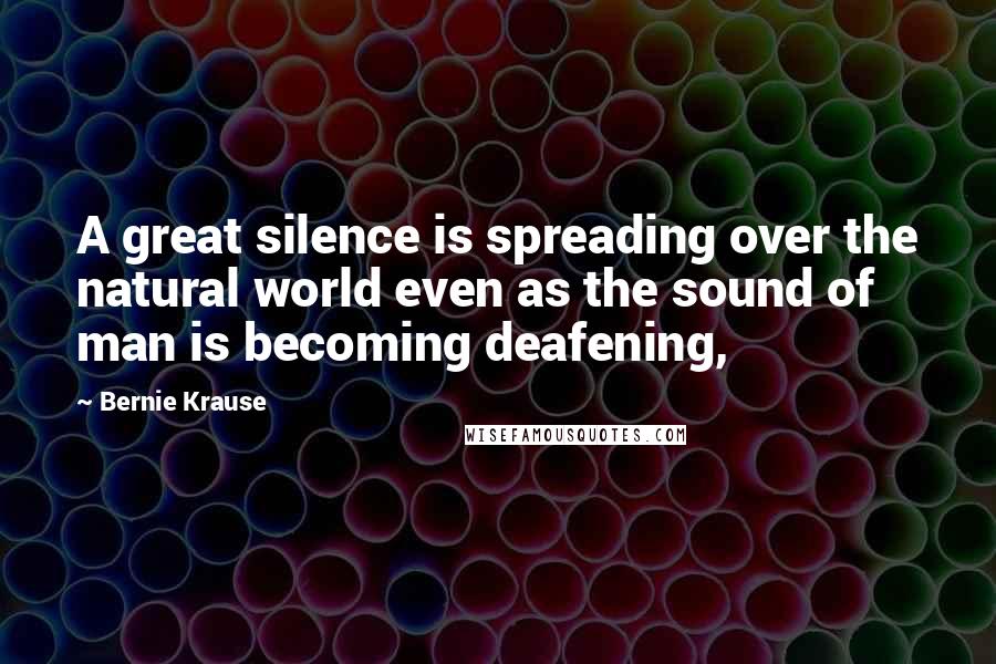 Bernie Krause Quotes: A great silence is spreading over the natural world even as the sound of man is becoming deafening,