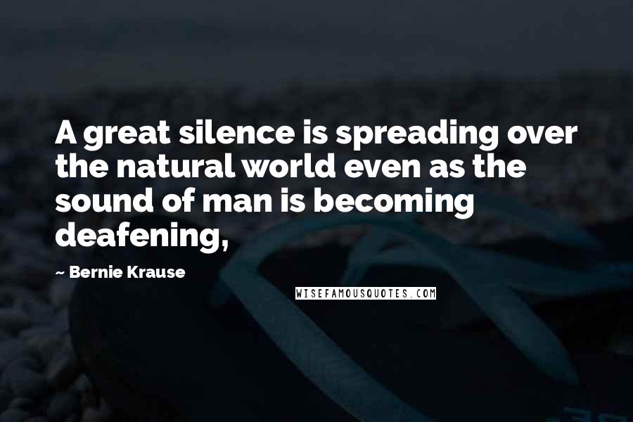 Bernie Krause Quotes: A great silence is spreading over the natural world even as the sound of man is becoming deafening,
