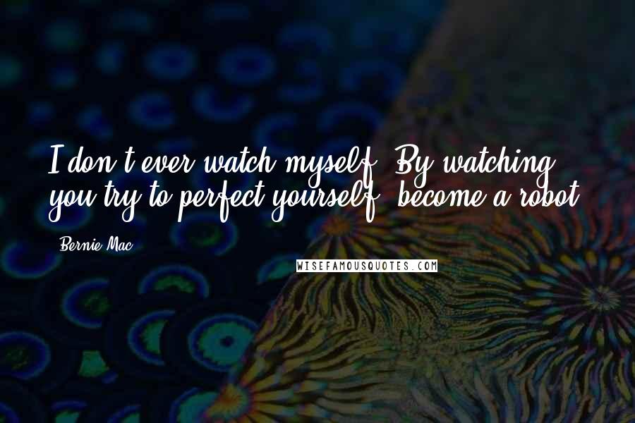 Bernie Mac Quotes: I don't ever watch myself. By watching, you try to perfect yourself, become a robot.