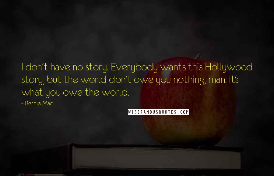 Bernie Mac Quotes: I don't have no story. Everybody wants this Hollywood story, but the world don't owe you nothing, man. It's what you owe the world.