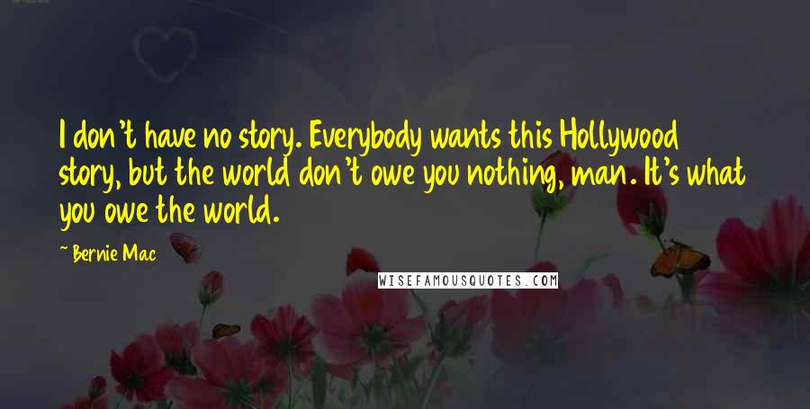Bernie Mac Quotes: I don't have no story. Everybody wants this Hollywood story, but the world don't owe you nothing, man. It's what you owe the world.