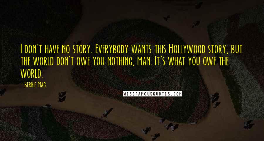 Bernie Mac Quotes: I don't have no story. Everybody wants this Hollywood story, but the world don't owe you nothing, man. It's what you owe the world.