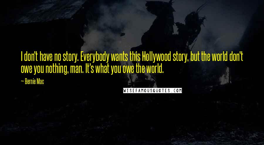 Bernie Mac Quotes: I don't have no story. Everybody wants this Hollywood story, but the world don't owe you nothing, man. It's what you owe the world.