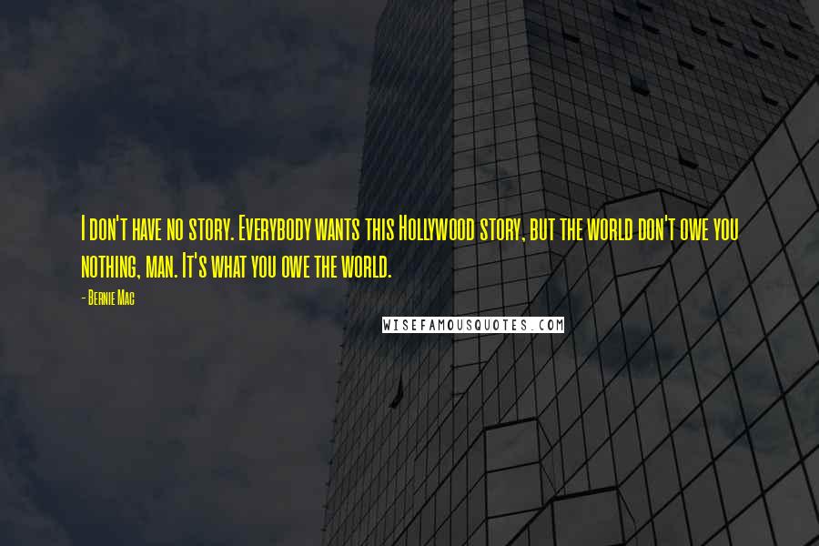 Bernie Mac Quotes: I don't have no story. Everybody wants this Hollywood story, but the world don't owe you nothing, man. It's what you owe the world.