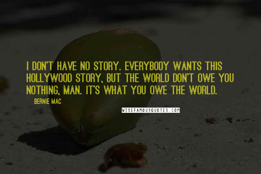 Bernie Mac Quotes: I don't have no story. Everybody wants this Hollywood story, but the world don't owe you nothing, man. It's what you owe the world.