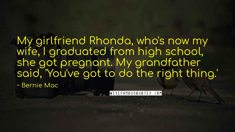 Bernie Mac Quotes: My girlfriend Rhonda, who's now my wife, I graduated from high school, she got pregnant. My grandfather said, 'You've got to do the right thing.'