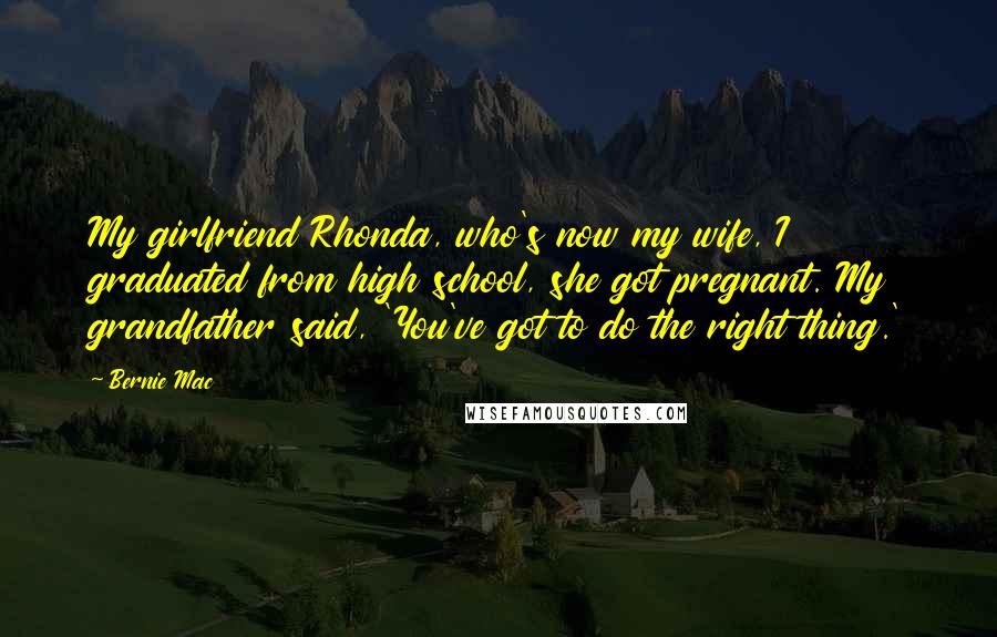 Bernie Mac Quotes: My girlfriend Rhonda, who's now my wife, I graduated from high school, she got pregnant. My grandfather said, 'You've got to do the right thing.'