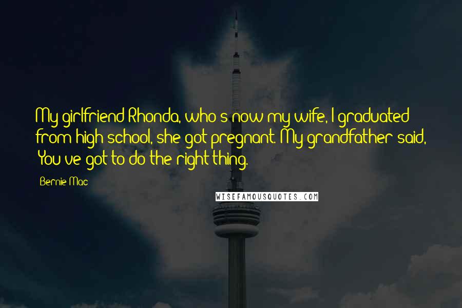 Bernie Mac Quotes: My girlfriend Rhonda, who's now my wife, I graduated from high school, she got pregnant. My grandfather said, 'You've got to do the right thing.'