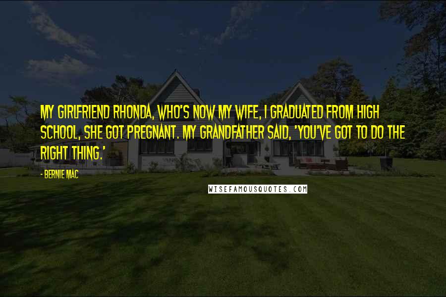 Bernie Mac Quotes: My girlfriend Rhonda, who's now my wife, I graduated from high school, she got pregnant. My grandfather said, 'You've got to do the right thing.'