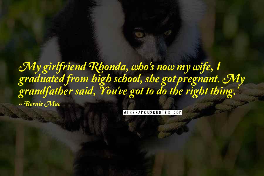 Bernie Mac Quotes: My girlfriend Rhonda, who's now my wife, I graduated from high school, she got pregnant. My grandfather said, 'You've got to do the right thing.'