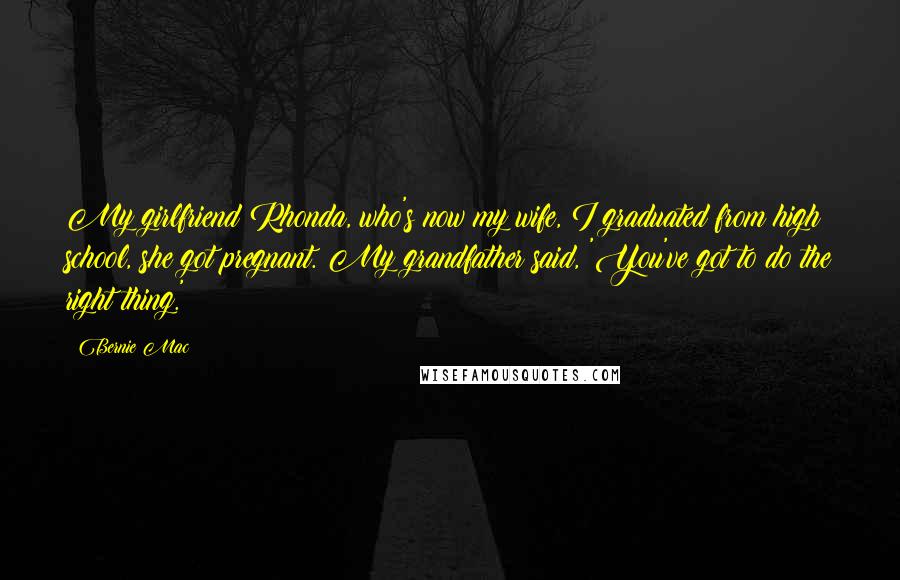 Bernie Mac Quotes: My girlfriend Rhonda, who's now my wife, I graduated from high school, she got pregnant. My grandfather said, 'You've got to do the right thing.'