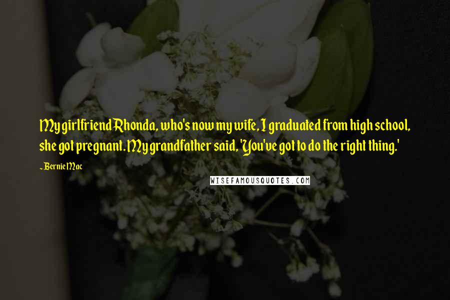 Bernie Mac Quotes: My girlfriend Rhonda, who's now my wife, I graduated from high school, she got pregnant. My grandfather said, 'You've got to do the right thing.'