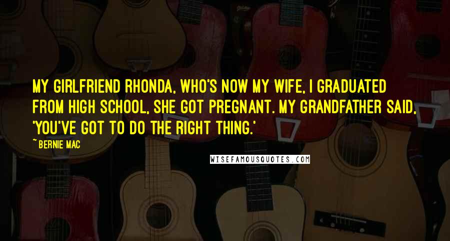 Bernie Mac Quotes: My girlfriend Rhonda, who's now my wife, I graduated from high school, she got pregnant. My grandfather said, 'You've got to do the right thing.'