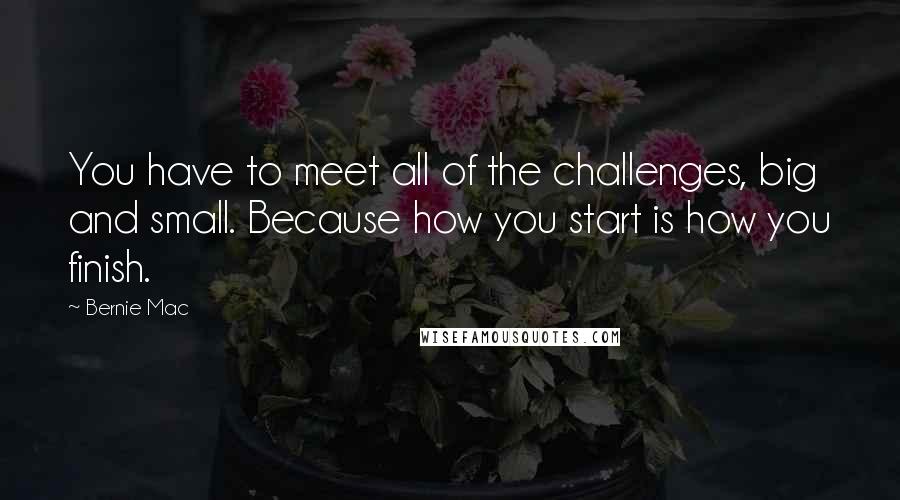 Bernie Mac Quotes: You have to meet all of the challenges, big and small. Because how you start is how you finish.