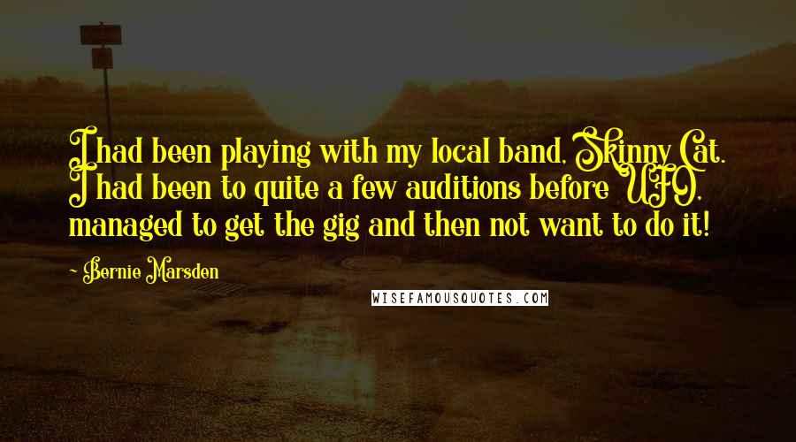 Bernie Marsden Quotes: I had been playing with my local band, Skinny Cat. I had been to quite a few auditions before UFO, managed to get the gig and then not want to do it!