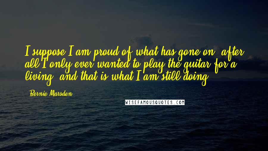 Bernie Marsden Quotes: I suppose I am proud of what has gone on, after all I only ever wanted to play the guitar for a living, and that is what I am still doing.