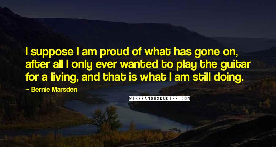 Bernie Marsden Quotes: I suppose I am proud of what has gone on, after all I only ever wanted to play the guitar for a living, and that is what I am still doing.
