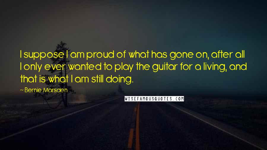 Bernie Marsden Quotes: I suppose I am proud of what has gone on, after all I only ever wanted to play the guitar for a living, and that is what I am still doing.