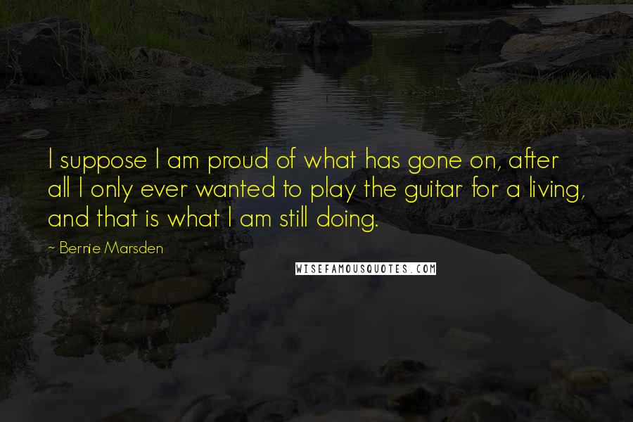 Bernie Marsden Quotes: I suppose I am proud of what has gone on, after all I only ever wanted to play the guitar for a living, and that is what I am still doing.