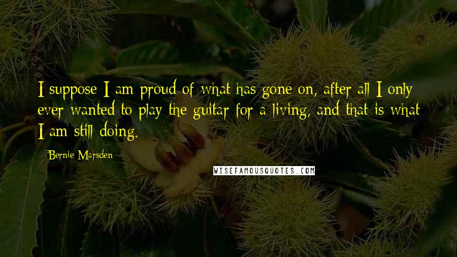 Bernie Marsden Quotes: I suppose I am proud of what has gone on, after all I only ever wanted to play the guitar for a living, and that is what I am still doing.