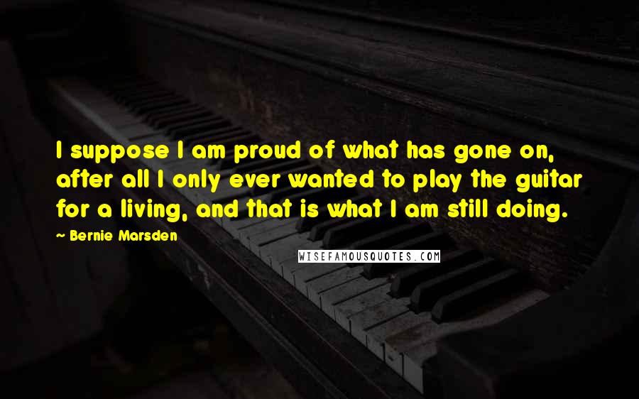 Bernie Marsden Quotes: I suppose I am proud of what has gone on, after all I only ever wanted to play the guitar for a living, and that is what I am still doing.