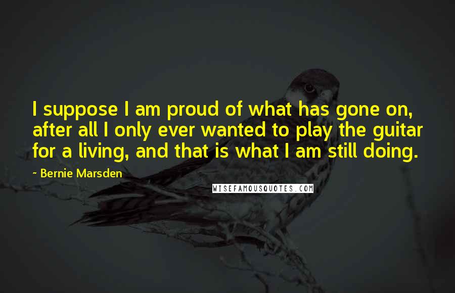 Bernie Marsden Quotes: I suppose I am proud of what has gone on, after all I only ever wanted to play the guitar for a living, and that is what I am still doing.