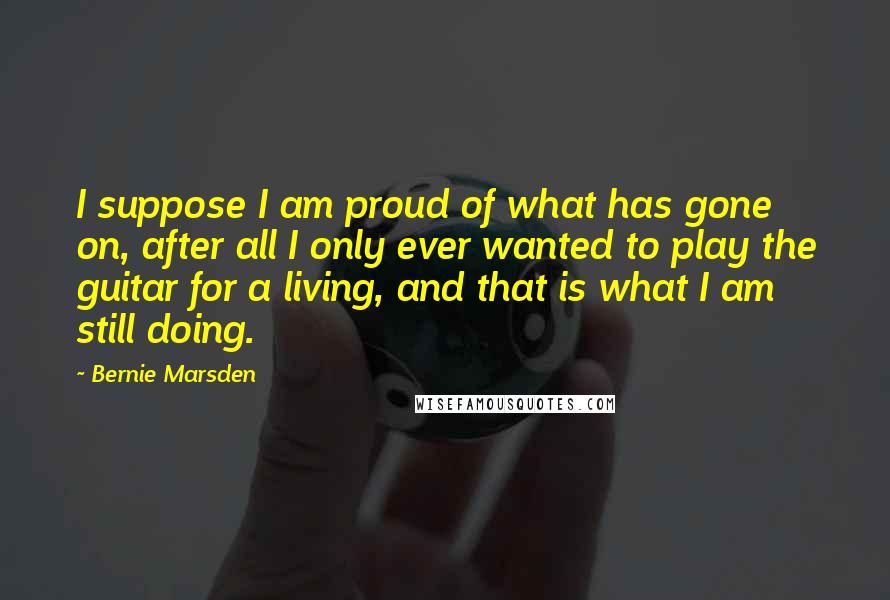 Bernie Marsden Quotes: I suppose I am proud of what has gone on, after all I only ever wanted to play the guitar for a living, and that is what I am still doing.