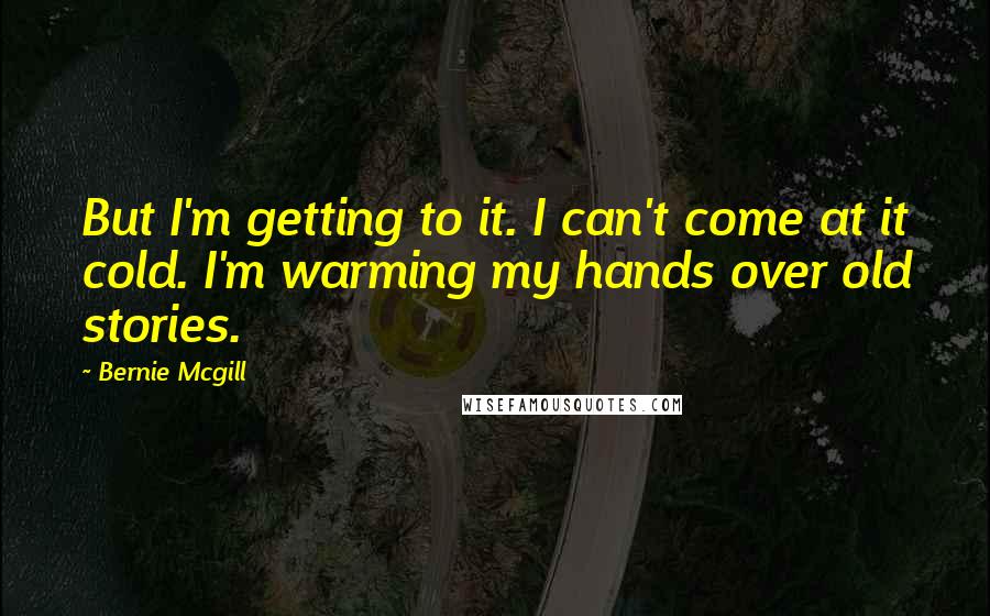 Bernie Mcgill Quotes: But I'm getting to it. I can't come at it cold. I'm warming my hands over old stories.